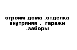 строим дома .отделка внутриняя .  гаражи .заборы